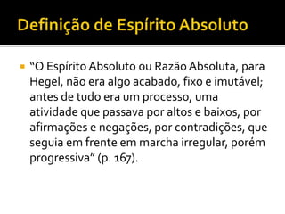  “O Espírito Absoluto ou Razão Absoluta, para
Hegel, não era algo acabado, fixo e imutável;
antes de tudo era um processo, uma
atividade que passava por altos e baixos, por
afirmações e negações, por contradições, que
seguia em frente em marcha irregular, porém
progressiva” (p. 167).
 