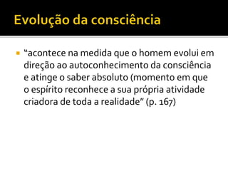  “acontece na medida que o homem evolui em
direção ao autoconhecimento da consciência
e atinge o saber absoluto (momento em que
o espírito reconhece a sua própria atividade
criadora de toda a realidade” (p. 167)
 