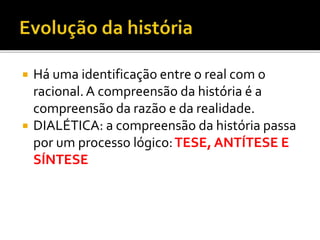  Há uma identificação entre o real com o
racional.A compreensão da história é a
compreensão da razão e da realidade.
 DIALÉTICA: a compreensão da história passa
por um processo lógico:TESE, ANTÍTESE E
SÍNTESE
 