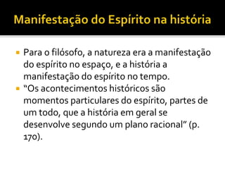  Para o filósofo, a natureza era a manifestação
do espírito no espaço, e a história a
manifestação do espírito no tempo.
 “Os acontecimentos históricos são
momentos particulares do espírito, partes de
um todo, que a história em geral se
desenvolve segundo um plano racional” (p.
170).
 