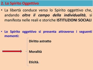 2. Lo Spirito Oggettivo
• La libertà conduce verso lo Spirito oggettivo che,
andando oltre il campo della individualità, si
manifesta nelle reali e storiche ISTITUZIONI SOCIALI
• Lo Spirito oggettivo si presenta attraverso i seguenti
momenti:
Diritto astratto
Moralità
Eticità.
 