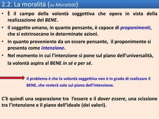 2.2. La moralità (die Moralität)
• È il campo della volontà soggettiva che opera in vista della
realizzazione del BENE.
• Il soggetto umano, in quanto pensante, è capace di proponimenti,
che si estrinsecano in determinate azioni.
• In quanto proveniente da un essere pensante, il proponimento si
presenta come intenzione.
• Nel momento in cui l’intenzione si pone sul piano dell’universalità,
la volontà aspira al BENE in sé e per sé.
Il problema è che la volontà soggettiva non è in grado di realizzare il
BENE, che resterà solo sul piano dell’intenzione.
C’è quindi una separazione tra l’essere e il dover essere, una scissione
tra l’intenzione e il piano dell’ideale (dei valori).
 