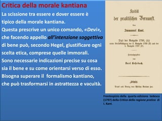 Critica della morale kantiana
La scissione tra essere e dover essere è
tipico della morale kantiana.
Questa prescrive un unico comando, «Devi»,
che facendo appello all’intenzione soggettiva
di bene può, secondo Hegel, giustificare ogni
scelta etica, comprese quelle immorali.
Sono necessarie indicazioni precise su cosa
sia il bene e su come orientarsi verso di esso.
Bisogna superare il formalismo kantiano,
che può trasformarsi in astrattezza e vacuità.
Frontespizio della quarta edizione tedesca
(1797) della Critica della ragione pratica di
I. Kant.
 