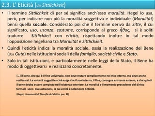 2.3. L’ Eticità (die Sittlichkeit)
• Il termine Sittlichkeit di per sé significa anch’esso moralità. Hegel lo usa,
però, per indicare non più la moralità soggettiva e individuale (Moralität)
bensì quella sociale. Considerato poi che il termine deriva da Sitte, il cui
significato, uso, usanza, costume, corrisponde al greco ἦθος, si è soliti
tradurre Sittlichkeit con eticità, rispettando inoltre in tal modo
l’opposizione hegeliana tra Moralität e Sittlichkeit.
• Quindi l’eticità indica la moralità sociale, ossia la realizzazione del Bene
(das Gute) nelle istituzioni sociali della famiglia, società civile e Stato.
• Solo in tali istituzioni, e particolarmente nelle leggi dello Stato, il Bene ha
modo di oggettivarsi e realizzarsi concretamente.
[…] il bene, che qui è il fine universale, non deve restare semplicemente nel mio interno, ma deve anche
realizzarsi. La volontà soggettiva cioè esige che il suo interno, il fine, consegua esistenza esterna, e che quindi
il bene debba essere compiuto nell’esistenza esteriore. La moralità e il momento precedente del diritto
formale sono due astrazioni, la cui verità è solamente l’eticità.
(Hegel, Lineamenti di filosofia del diritto, par. 33)
 