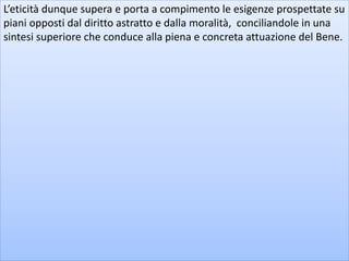 L’eticità dunque supera e porta a compimento le esigenze prospettate su
piani opposti dal diritto astratto e dalla moralità, conciliandole in una
sintesi superiore che conduce alla piena e concreta attuazione del Bene.
 