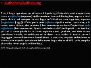 • Aufheben/Aufhebung
È qui il luogo opportuno per ricordare il doppio significato della nostra espressione
tedesca aufeheben (superare). Aufheben da un lato vuol dire togliere, negare, e in tal
senso diciamo ad esempio che una legge, un’istituzione sono soppresse, superate
(aufgehoben [ agg.]). D’altra parte però aufheben significa anche conservare, e in
questo senso diciamo che qualcosa è ben conservato mediante l’espressione wohl
aufgehoben [ben conservato]. Questa ambivalenza dell’uso linguistico del termine,
per cui la stessa parola ha un senso negativo e uno positivo non deve essere
considerato casuale, né addirittura se ne deve trarre motivo di accusa contro il
linguaggio, come se fosse causa di confusione, al contrario, in questa ambivalenza va
riconosciuto lo spirito speculativo della nostra lingua che va al di là della semplice
alternativa o – o propria dell’intelletto.
(G. W. F. Hegel, Enciclopedia delle scienze filosofiche in compendio)
 