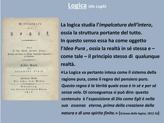 Logica (die Logik)
La logica studia l’impalcatura dell’intero,
ossia la struttura portante del tutto.
In questo senso essa ha come oggetto
l’Idea Pura , ossia la realtà in sé stessa e –
come tale – il principio stesso di qualunque
realtà.
«La Logica va pertanto intesa come il sistema della
ragione pura, come il regno del pensiero puro.
Questo regno è la Verità quale essa è in sé e per sé
senza velo. Di conseguenza si può dire: questo
contenuto è l’esposizione di Dio come Egli è nella
sua essenza eterna, prima della creazione della
natura e di uno spirito finito.» (Scienza della logica, 1812-16)
 