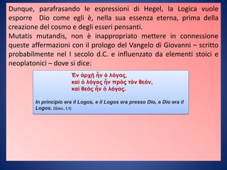 Dunque, parafrasando le espressioni di Hegel, la Logica vuole
esporre Dio come egli è, nella sua essenza eterna, prima della
creazione del cosmo e degli esseri pensanti.
Mutatis mutandis, non è inappropriato mettere in connessione
queste affermazioni con il prologo del Vangelo di Giovanni – scritto
probabilmente nel I secolo d.C. e influenzato da elementi stoici e
neoplatonici – dove si dice:
Ἐν ἀρχῇ ἦν ὁ λόγος,
καὶ ὁ λόγος ἦν πρὸς τὸν θεόν,
καὶ θεὸς ἦν ὁ λόγος.
In principio era il Logos, e il Logos era presso Dio, e Dio era il
Logos. (Giov., I,1)
 