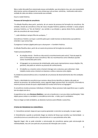 Mas a razão não pode ficar estacionada nessas contradições que ela própria criou, por uma necessidade
dela mesma: precisa ultrapassá-las numa síntese que una as teses contrárias, mostrando onde está a
verdade de cada uma delas e conservando essa verdade.
Essa é a razão histórica.
Processo de formação da consciência:
“A reflexão filosófica deve partir, portanto, de um exame do processo de formação da consciência. Na
verdade, através da consciência crítica de nossa situação histórica podemos entender o nosso próprio
processo histórico, as “leis da história”, seu sentido e sua direção e, apenas desta forma, podemos ir
além da consciência de nosso tempo”.
“...cada indivíduo é sempre filho de sua época...”
Consciência e história: ao traçar o caminho pelo qual a razão humana se desenvolveu que podemos
entender o que somos hoje.
O progresso é sempre julgado pelos que o alcançaram – é também histórico.
A reflexão filosófica deve partir de um exame do processo de formação da consciência.
Tríplice processo/dialética:
• As relações morais – família ou vida social (o reconhecimento pelo outro). Trata do papel do
outro na formação da nossa consciência. Nós nos reconhecemos como indivíduos quando
somos reconhecidos pelo outro.
• A linguagem ou os processos de simbolização, pelos quais representamos nossas relações. Ele,
portanto, não pode ser anterior ao processo de conhecimento.
• O trabalho ou a maneira como o homem interage com a natureza, para sobreviver. Cada
trabalho revela como o homem se relaciona e utiliza a natureza como objeto.
A unidade da autoconsciência seria o resultado de um processo de desenvolvimento das três condições
citadas.
“Assim, a identidade da consciência que nomeia e dessa forma identifica os objetos não pode ser
anterior ao processo de conhecimento, como, segundo Hegel, pensava Kant: ao contrário, é formada no
mesmo processo através do qual a objetividade do mundo toma forma na linguagem”.
A consciência envolve processos individuais e históricos. Nesse processo toda experiência que o sujeito
tem do objeto tem de si.
A experiência tem uma Estrutura Dialética: o ser-em-si (essência) e o ser-pra-nós(a manifestação). Todo
objeto possui ambos e a verdade é a coincidência entre eles - o todo, que é o verdadeiro.
Para se chegar ao todo verdadeiro, ao absoluto é preciso autorreflexão e autocrítica.
ETAPAS DO PROGRESSO DA CONSCIÊNCIA:
1 – Consciência sensível: etapa em que se pensa apreender o concreto na sensação, no aqui e agora.
2- Entendimento: quando se pretende chegar ao sistema de forças que constitui sua interioridade – a
consciência torna-se consciência de si, descobrindo em si o que pretendia achar dela.
Segundo Hegel, não se pode entender a estruturação da consciência apenas pela estruturação da
individualidade, mas sim com parte de um processo de interação com o outro.
2
 