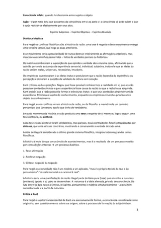 Consciência infeliz: quando há dicotomia entre sujeito e objeto
Ação – é por meio dela que passamos da consciência em si ao para si: a consciência só pode saber o que
é após realizar-se efetivamente por seus atos.
Espírito Subjetivo – Espírito Objetivo – Espírito Absoluto
Dialética Idealista
Para Hegel os conflitos filosóficos são a história da razão: uma tese é negada e desse movimento emerge
uma terceira versão, que nega as duas anteriores.
Esse movimento teria a peculiaridade de nunca destruir inteiramente as afirmações anteriores, mas
incorpora os caminhos percorridos – feitos de verdades parciais ou históricas.
Os inatistas combateram a suposição de que opinião e verdade são a mesma coisa, afirmando que a
opinião pertencia ao campo da experiência sensorial, individual, subjetiva, instável e que as ideias da
razão seriam inatas, universais, necessárias, imutáveis.
Os empiristas questionaram o as ideias inatas e postularam que a razão dependia da experiência ou
percepção e deixaram a questão da validade da ciência sem solução.
Kant criticou as duas posições. Negou que fosse possível conhecermos a realidade em si; que a razão
possuísse conteúdos inatos e que a experiência fosse causa da razão ou que a razão fosse adquirida.
Kant propôs que a razão possuiria formas e estruturas inatas e que seus conteúdos dependeriam da
experiência. Priorizou o sujeito do conhecimento, enquanto os empiristas e inatistas priorizaram o
objeto do conhecimento.
Para Hegel esses conflitos seriam a história da razão, ou da filosofia: a memória de um caminho
percorrido, que conservou aquilo que tinha de verdadeiro.
Em cada momento da história a razão produziu uma tese a respeito de si mesma e, logo a seguir, uma
tese contrária, ou antítese.
Cada tese e cada antítese foram verdadeiras, mas parciais. Essas contradições foram ultrapassadas por
sínteses, que unia as teses contrárias, mostrando e conservando a verdade de cada uma.
A obra de Hegel é considerada o último grande sistema filosófico, integrou todos os grandes temas
filosóficos.
A história é mais do que um acúmulo de acontecimentos, mas é o resultado de um processo movido
por contradições internas → um processo dialético.
1. Tese: afirmação
2. Antítese: negação
3. Síntese: negação da negação
Para Hegel a racionalidade não é um modelo a ser aplicado, “mas é o próprio tecido do real e do
pensamento”: “o real é racional e o racional é real”.
A história seria uma manifestação da razão. Hegel parte da Ideia pura (tese) que encontra a natureza
(antítese), oposta a si, para se desenvolver. A natureza é a Ideia alienada, privada de consciência. Da
luta entre os dois nasce a síntese, o Espírito, pensamento e matéria simultaneamente – a ideia tem
consciência de si a partir da natureza.
Crítica a Kant
Para Hegel o sujeito transcendental de Kant era excessivamente formal, a consciência considerada como
originária, sem questionamento sobre sua origem, sobre o processo de formação da subjetividade.
3
 