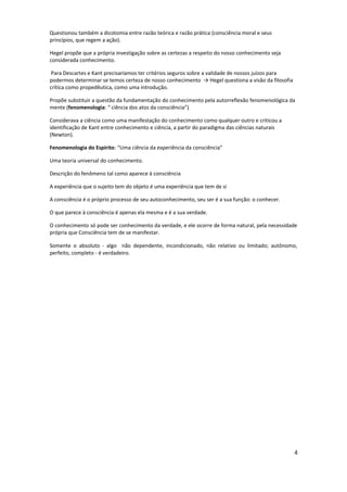 Questionou também a dicotomia entre razão teórica e razão prática (consciência moral e seus
princípios, que regem a ação).
Hegel propõe que a própria investigação sobre as certezas a respeito do nosso conhecimento seja
considerada conhecimento.
Para Descartes e Kant precisaríamos ter critérios seguros sobre a validade de nossos juízos para
podermos determinar se temos certeza de nosso conhecimento → Hegel questiona a visão da filosofia
crítica como propedêutica, como uma introdução.
Propõe substituir a questão da fundamentação do conhecimento pela autorreflexão fenomenológica da
mente (fenomenologia: “ ciência dos atos da consciência”)
Considerava a ciência como uma manifestação do conhecimento como qualquer outro e criticou a
identificação de Kant entre conhecimento e ciência, a partir do paradigma das ciências naturais
(Newton).
Fenomenologia do Espírito: “Uma ciência da experiência da consciência”
Uma teoria universal do conhecimento.
Descrição do fenômeno tal como aparece à consciência
A experiência que o sujeito tem do objeto é uma experiência que tem de si
A consciência é o próprio processo de seu autoconhecimento, seu ser é a sua função: o conhecer.
O que parece à consciência é apenas ela mesma e é a sua verdade.
O conhecimento só pode ser conhecimento da verdade, e ele ocorre de forma natural, pela necessidade
própria que Consciência tem de se manifestar.
Somente o absoluto - algo não dependente, incondicionado, não relativo ou limitado; autônomo,
perfeito, completo - é verdadeiro.
4
 