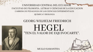 HEGEL
UNIVERSIDAD CENTRAL DEL ECUADOR
"TEN EL VALOR DE EQUIVOCARTE”.
GEORG WILHELM FRIEDRICH
FACULTAD DE FILOSOFIA , LETRAS Y CIENCIAS DE LA EDUCACION
CARRERA DE PEDAGOGIA DE LAS CIENCIAS EXPERIMENTALES
QUIMICA Y BIOLOGIA
MULLO SAMANTHA
 