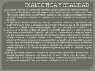 La estructura y esencia de la dialéctica es un todo complejo constituido por tres momentos:
1-. Lo que se ha llamado tesis (el aspecto o momento abstracto o intelectual). Suele
    interpretarse la tesis como una afirmación cualquiera, una realidad, un concepto. Pero esta
    afirmación lleva en su entraña un contrario, ya que la realidad no es estática, sino
    dinámica.
2-. Lo que se ha llamado antítesis (el aspecto o momento dialéctico o negativo-racional).
    Suele interpretarse como la negación de la afirmación anterior, ya que es esa contradicción
    el motor de la dialéctica. Este momento negativo es lo que hace dinamizar la realidad.
3-. Lo que se ha llamado síntesis (el aspecto o momento especulativo o positivo-racional).
    Suele interpretarse como la superación del conflicto, la negación de la negación anterior.
    Los dos momentos anteriores son a la vez eliminados y conservados, es decir, elevados a
    un plano superior. La síntesis conserva todo lo positivo que había en los momentos
    anteriores. Por eso la síntesis es enriquecimiento y perfección, es la seguridad de que la
    realidad está en constante progreso. La síntesis se convierte inmediatamente en tesis del
    proceso siguientes, a la que se opondrá la antítesis para dar lugar nuevamente a una
    síntesis que será a la vez la tesis del proceso siguiente: todo está en constante progreso
    dialéctico.
Detrás de esta tríada dialéctica se esconde la tensión entre dogmatismo y escepticismo. La
    filosofía hegeliana representa una superación de ese conflicto entre dogmatismo y el
    escepticismo, a la vez que es pensamiento de que lo real no es estático; la realidad lleva
    en su entraña la contradicción, y por eso es posible el avance y el progreso.
 