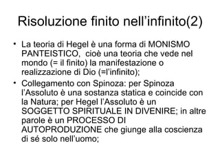 Risoluzione finito nell’infinito(2) La teoria di Hegel è una forma di MONISMO PANTEISTICO,  cioè una teoria che vede nel mondo (= il finito) la manifestazione o realizzazione di Dio (=l’infinito); Collegamento con Spinoza: per Spinoza l’Assoluto è una sostanza statica e coincide con la Natura; per Hegel l’Assoluto è un SOGGETTO SPIRITUALE IN DIVENIRE; in altre parole è un PROCESSO DI AUTOPRODUZIONE che giunge alla coscienza di sé solo nell’uomo; 