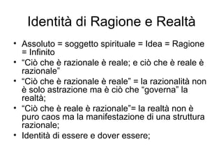 Identità di Ragione e Realtà Assoluto = soggetto spirituale = Idea = Ragione = Infinito “ Ciò che è razionale è reale; e ciò che è reale è razionale” “ Ciò che è razionale è reale” = la razionalità non è solo astrazione ma è ciò che “governa” la realtà; “ Ciò che è reale è razionale”= la realtà non è puro caos ma la manifestazione di una struttura razionale; Identità di essere e dover essere; 