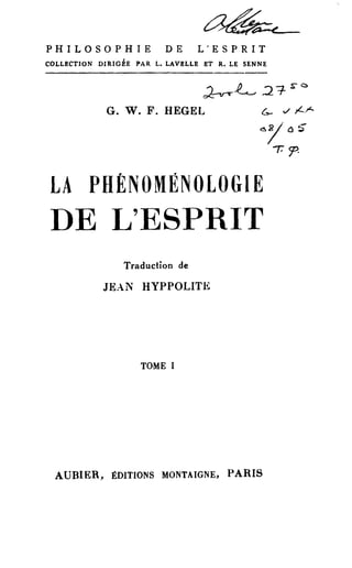 PHILOSOPHIE DE L'ESPRIT 
COLLECTION DIRIGÉE PAR L. LAVELLE ET R. LE SENNE 
~~ 2""1- sC 
G. W. F. HEGEL G- -./ /-.r- <s1 0 ~ 
-r:<:p. 
LA PHÉNOMÉNOLOGIE 
DE L'ESPRIT 
Traduction de 
JE.-.N HYPPOLITE 
TOME 1 
AUBIER, ÉDITIONS MONTAIGNE, PARIS 
 