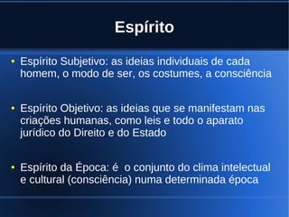 Espírito
● Espírito Subjetivo: as ideias individuais de cada
homem, o modo de ser, os costumes, a consciência
● Espírito Objetivo: as ideias que se manifestam nas
criações humanas, como leis e todo o aparato
jurídico do Direito e do Estado
● Espírito da Época: é o conjunto do clima intelectual
e cultural (consciência) numa determinada época
 