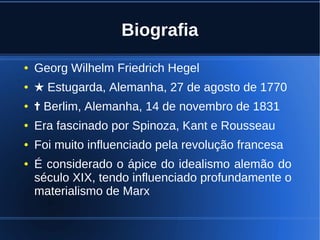 Biografia
● Georg Wilhelm Friedrich Hegel
● ★ Estugarda, Alemanha, 27 de agosto de 1770
● ✝ Berlim, Alemanha, 14 de novembro de 1831
● Era fascinado por Spinoza, Kant e Rousseau
● Foi muito influenciado pela revolução francesa
● É considerado o ápice do idealismo alemão do
século XIX, tendo influenciado profundamente o
materialismo de Marx
 