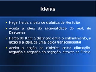 Ideias
● Hegel herda a ideia de dialética de Heráclito
● Aceita a ideia do racionalidade do real, de
Descartes
● Herda de Kant a distinção entre o entendimento, a
razão e a ideia de uma lógica transcendental
● Aceita a noção de dialética como afirmação,
negação e negação da negação, através de Fichte
 