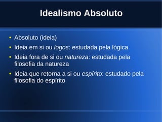 Idealismo Absoluto
● Absoluto (ideia)
● Ideia em si ou logos: estudada pela lógica
● Ideia fora de si ou natureza: estudada pela
filosofia da natureza
● Ideia que retorna a si ou espírito: estudado pela
filosofia do espírito
 