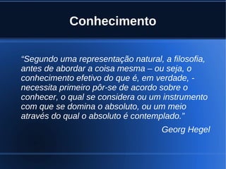 Conhecimento
“Segundo uma representação natural, a filosofia,
antes de abordar a coisa mesma – ou seja, o
conhecimento efetivo do que é, em verdade, -
necessita primeiro pôr-se de acordo sobre o
conhecer, o qual se considera ou um instrumento
com que se domina o absoluto, ou um meio
através do qual o absoluto é contemplado.”
Georg Hegel
 