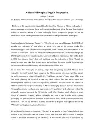 African Philosophy: Hegel’s Perspective.
Sindiga .O. Elijah
(M.A Public Administration & Public Policy, Faculty of Arts & Social Sciences, Kisii University)
The focus of this paper is on the place of Hegel‟s idea of the Absolute in African philosophy. It
simply suggests a metaphysical theme both in context and content. It is at the same time aimed at
making an assertive portray of African philosophy from a comparative perspective and its
restriction is on the idealist philosophy of Wilhelm Friedrich Hegel a German philosopher.
Hegel was born in Stuttgart on August 27, 1770, which is now part of Germany. In 1801 Hegel
attended the University of Jena where he would write one of his greatest works The
Phenomenology of Mind. Hegel would soon spend his father‟s fortune, which would result in his
vocation of journalism. Later in life while at Nuremberg he would write The Science of Logic. In
1818 Hegel was invited to teach there at the University of Berlin. He remained there till his death
in 1831 from cholera. Hegel‟s last work published was the philosophy of Right. Though his
student‟s would later take their lectures notes and publish a few more notable books such as
Lecture on the History of Philosophy and The Philosophy of Fine Arts.
In his book The Philosophy of History, Hegel had derogatorily detached Africans from
rationality. Succinctly stated, Hegel conceived the African as one who does everything except
the ability to reason or reflect philosophically. This biased assertion of Hegel about Africa as a
race could plausibly be regarded as not only been obsolete but also inconceivable and
inconsequential, especially when we objectively reexamine. African history and culture in
addition to the diverse corpus of literature on African philosophy. Besides, there are innumerable
African philosophers who have done great work on African history and culture as well as the
universally accepted statement that Africa is the cradle of civilization, which reflectively is not
devoid of rationality. However, African philosophy has come to stay. In other words, African
philosophy has gone beyond the debate on its existence or reality and is practically demarcated
from myth. Thus we are poised to examine fundamentally Hegel‟s philosophical idea of the
“Absolute” and its place in African philosophy.
We shall establish that the notion of the “Absolute” is not peculiar to Hegel‟s thought but is also
inherent in African worldviews and culture. It will also show that African culture or thought
system is anchored fundamentally on rationality. A position that can only be discovered by
 