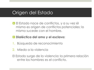 Origen del Estado

 El Estado nace de conflictos, y a su vez él
  mismo es origen de conflictos potenciales: lo
  mismo sucede con el hombre.

 Dialéctica del amo y el esclavo:

1. Búsqueda de reconocimiento

2. Miedo a la violencia

El Estado surge de la violencia: la primera relación
    entre los hombres es el conflicto.
 