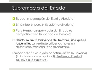 Supremacía del Estado

 Estado: encarnación del Espíritu Absoluto

 El hombre es para el Estado (totalitarismo)

 Para Hegel, la supremacía del Estado es
  compatible con la libertad del hombre:

El Estado no limita la libertad del hombre, sino que se
   la permite. La verdadera libertad no es un
   desenfreno irracional, sino al contrario.

La racionalidad es la compenetración de lo universal
  (lo individual no es racional). Prefiere la libertad
  objetiva a la subjetiva.
 