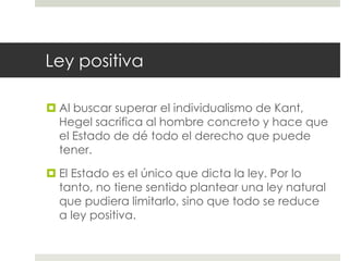 Ley positiva

 Al buscar superar el individualismo de Kant,
  Hegel sacrifica al hombre concreto y hace que
  el Estado de dé todo el derecho que puede
  tener.

 El Estado es el único que dicta la ley. Por lo
  tanto, no tiene sentido plantear una ley natural
  que pudiera limitarlo, sino que todo se reduce
  a ley positiva.
 