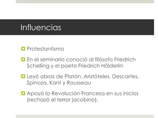 Influencias

 Protestantismo

 En el seminario conoció al filósofo Friedrich
  Schelling y el poeta Friedrich Hölderlin

 Leyó obras de Platón, Aristóteles, Descartes,
  Spinoza, Kant y Rousseau

 Apoyó la Revolución Francesa en sus inicios
  (rechazó el terror jacobino).
 