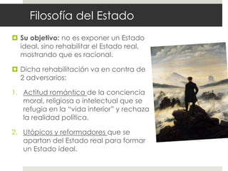 Filosofía del Estado
 Su objetivo: no es exponer un Estado
  ideal, sino rehabilitar el Estado real,
  mostrando que es racional.

 Dicha rehabilitación va en contra de
  2 adversarios:

1. Actitud romántica de la conciencia
   moral, religiosa o intelectual que se
   refugia en la “vida interior” y rechaza
   la realidad política.

2. Utópicos y reformadores que se
   apartan del Estado real para formar
   un Estado ideal.
 
