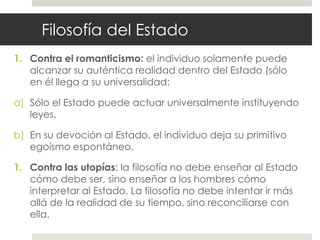 Filosofía del Estado
1. Contra el romanticismo: el individuo solamente puede
   alcanzar su auténtica realidad dentro del Estado (sólo
   en él llega a su universalidad:

a) Sólo el Estado puede actuar universalmente instituyendo
   leyes.

b) En su devoción al Estado, el individuo deja su primitivo
   egoísmo espontáneo.

1. Contra las utopías: la filosofía no debe enseñar al Estado
   cómo debe ser, sino enseñar a los hombres cómo
   interpretar al Estado. La filosofía no debe intentar ir más
   allá de la realidad de su tiempo, sino reconciliarse con
   ella.
 