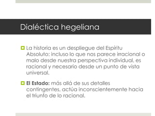 Dialéctica hegeliana

 La historia es un despliegue del Espíritu
  Absoluto: incluso lo que nos parece irracional o
  malo desde nuestra perspectiva individual, es
  racional y necesario desde un punto de vista
  universal.

 El Estado: más allá de sus detalles
  contingentes, actúa inconscientemente hacia
  el triunfo de lo racional.
 