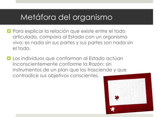 Metáfora del organismo
 Para explicar la relación que existe entre el todo
  articulado, compara al Estado con un organismo
  vivo: es nada sin sus partes y sus partes son nada sin
  el todo.

 Los individuos que conforman al Estado actúan
  inconscientemente conforme la Razón: sin
  instrumentos de un plan que los trasciende y que
  contradice sus objetivos conscientes.
 
