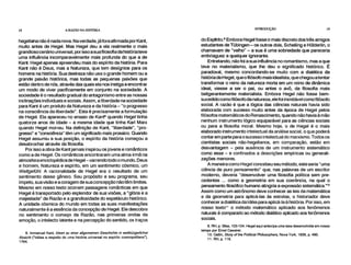 18 A RAZÃO NA HISTÓRIA INTRODUÇÃO 19
hegeliana não é nada nova. Na verdade, já fora afirmada por Kant,
muito antes de Hegel. Mas Hegel deu a ela realmente o mais
grandioso cenário universal, por isso a sua filosofia da história teve
uma influência incomparavelmente mais profunda do que a de
Kant. Hegel apenas apreendeu mais do espírito da história. Para
Kant não é Deus, mas a Natureza, que tem desígnios para os
homens na história. Sua destreza não usa o grande homem ou a
grande paixão histórica, mas todas as pequenas paixões que
estão dentro de nós, através das quais ela nos instiga a encontrar
um modo de viver pacificamente em conjunto na sociedade. A
sociedade é o resultado gradual do antagonismo entre as nossas
inclinações individuais e sociais. Assim, a liberdade na sociedade
para Kant é um produto da Natureza e da história – "o progresso
na consciência da liberdade". Esta é precisamente a formulação
de Hegel. Ela apareceu no ensaio de Kant8 quando Hegel tinha
quatorze anos de idade – a mesma idade que tinha Karl Marx
quando Hegel morreu. Na definição de Kant, "liberdade", "pro-
gresso" e "consciência" têm um significado mais prosaico. Quando
Hegel assumiu a sua posição, o espírito da história começou a
desabrochar através da filosofia.
Por isso a obra de Kant jamais inspirou os jovens e românticos
como a de Hegel. Os românticos encontraram uma alma-irmã na
atmosfera enciclopédica de Hegel –varrendo todo o mundo, Deus
e homem, Natureza e espírito, em um sentimento cósmico, um
Weltgefühl. A racionalidade de Hegel era o resultado de um
sentimento desse gênero. Seu propósito e seu programa, seu
ímpeto, sua visão e a coragem de sua concepção não têm limites.
Mesmo em nosso texto ocorrem passagens românticas em que
Hegel é transportado pelo esplendor de sua visões, a "glória e a
majestade" da Razão e a grandiosidade do espetáculo histórico.
A unidade cósmica do mundo em todas as suas manifestações
naturalmente é a essência da concepção de Hegel. Ele descobre
no sentimento o começo da Razão, nas primeiras ondas da
emoção, o intelecto latente e na percepção do sentido, os traços
8. ~anue' Kant, Ideen zu einer aligemeinen Geschichte in weltbürgerlicher
Absicht ("Idéias a respeito de uma história universal no espírito cosmopolitano"),
1784.
do Esp(rito.9 Embora Hegel fosse o mais discreto dos três amigos
estudantes de Tübingen – os outros dois, Schelling e HõIderlin, o
chamavam de "velho" – a sua é uma sobriedade que pareceria
embriaguez a qualquer ignorante.
Entretando, não foi a sua influência no romantismo, mas a que
teve no materialismo, que lhe deu o significado histórico. É
paradoxal, mesmo concordando-se muito com a dialética da
história de Hegel, que o filósofo mais idealista, que chegou atentar
transformar o reino da natureza morta em um reino de dinâmica
ideal, viesse a ser o pai, ou antes o avô, da filosofia mais
beligerantemente materialista. Embora Hegel não fosse bem-
sucedido como filósofo da natureza, ele foi inimitável como filósofo
social. A razão é que a lógica das ciências naturais havia sido
elaborada com sucesso muito antes da época de Hegel pelos
filósofos matemáticos do Renascimento, quando não havia à mão
nenhum instrumento lógico equiparável para as ciências sociais
ou para a filosofia moral. Mesmo hoje, o de Hegel é o mais
elaborado instrumento intelectual da análise social, o que poderá
contar em parte para o sucesso intelectual do marxismo. Todos os
cientistas sociais não-hegelianos, em comparação, estão em
desvantagem – pela ausência de um instrumento sistemático
como esse – e confinados a descrições empíricas ou generali-
zações menores.
A maneira como Hegel concebeu seu método, este seria "uma
ciência de puro pensamento" que, nas palavras de um escritor
moderno, deveria "desenvolver uma filosofia política sem pre-
cedentes ... como a geometria em sua coerência, na qual o
pensamento filosófico humano atingiria a expressão sistemática."1°
Assim como um astrônomo deve conhecer as leis da matemática
e da geometria para aplicá-las às estrelas, o historiador deve
conhecer a dialética da Idéia para aplicá-la à história. Por isso, em
nosso texto" o método matemático aplicado aos fenômenos
naturais é comparado ao método dialético aplicado aos fenômenos
sociais.
9. RH, p. 58ss, 103-104. Hegel aqui antecipa uma tese desenvolvida em nosso
tempo por Ernst Cassirer.
10. Catlin, Slot), of the Political Philosophers, Nova York, 1939, p. 490.
11. RH, p. 116.
 