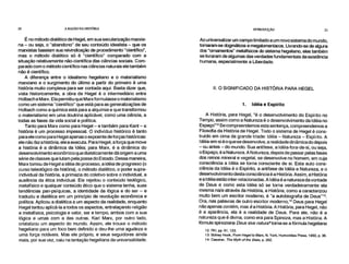 20 A RAZÃO NA HISTÓRIA INTRODUÇÃO 21
É no método dialético de Hegel, em sua secularização marxia-
na – ou seja, o "abandono" de seu conteúdo idealista – que os
marxistas baseiam sua reivindicação de procedimento "científico",
mas o método dialético só é "científico" comparado com a
situação relativamente não-científica das ciências sociais. Com-
parado com o método científico nas ciências naturais ele também
não é científico.
A diferença entre o idealismo hegeliano e o materialismo
marxiano e o surgimento do último a partir do primeiro é uma
história muito complexa para ser contada aqui. Basta dizer que,
vista historicamente, a obra de Hegel é o intermediário entre
Holbach e Marx. Ela permitiu que Marx formulasse o materialismo
como um sistema "científico" que está para as generalizações de
Holbach como a química está para a alquimia e que transformou
o materialismo em uma doutrina aplicável, como uma ciência, a
todas as fases da vida social e política.
Tanto para Marx como para Hegel – e também para Kant – a
história é um processo impessoal. O indivíduo histórico é tanto
para ele como para Hegel apenas o expoente de forças históricas:
ele não faz a história, ele a executa. Para Hegel, a força que move
a história é a dinâmica da Idéia; para Marx, é a dinâmica do
desenvolvimento econômico que dialeticamente dá origem a uma
série de classes que lutam pela posse do Estado. Dessa maneira,
Marx tomou de Hegel a idéia de processo, a idéia de progresso (o
curso teleológico da história), o método dialético, o poder supra-
individual da história, a primazia do coletivo sobre o individual, a
ausência da ética individual. Ele rejeitou o conteúdo teológico,
metafísico e qualquer conteúdo ético que o sistema tenha, suas
tendências pan-psíquicas, a identidade da lógica e do ser – e
traduziu a dialética em um princípio de revolução econômica e
política. Aplicou a dialética a um aspecto da realidade, enquanto
Hegel tentou aplicá-la a todos os aspectos, entrelaçando religião
e metafísica, psicologia e valor, ser e tempo, ambos com a sua
lógica e umas com a das outras. Karl Marx, por outro lado,
cristalizou um aspecto do mundo. Assim, ele trouxe o método
hegeliano para um foco bem definido e deu-lhe uma agudeza e
uma força notáveis. Mas ele próprio, e seus seguidores ainda
mais, por sua vez, caiu na tentação hegeliana da universalidade.
Ao universalizar um campo limitado a um novo sistema do mundo,
tornaram-se dogmáticos e megalomaníacos. Livrando-se de alguns
dos "ornamentos" metafísicos do sistema hegeliano, eles também
se livraram de algumas das verdades fundamentais da existência
humana, especialmente a Liberdade.
II. O SIGNIFICADO DA HISTÓRIA PARA HEGEL
1. Idéia e Espírito
A História, para Hegel, "é o desenvolvimento do Espírito no
Tempo, assim como a Natureza é o desenvolvimento da Idéia no
Espaço"12 Se compreendemos esta sentença, compreendemos a
Filosofia da História de Hegel. Todo o sistema de Hegel é cons-
truído em cima da grande tríade: Idéia – Natureza – Espírito. A
Idéia-em-si é o que se desenvolve, a realidade dinâmica do depois
– ou antes – do mundo. Sua antítese, a Idéia-fora-de-si, ou seja,
o Espaço, é a Natureza. A Natureza, depois de passar pelas fases
dos reinos mineral e vegetal, se desenvolve no homem, em cuja
consciência a Idéia se torna consciente de si. Esta auto cons-
ciência da Idéia é o Espírito, a antítese de Idéia e Natureza, e o
desenvolvimento desta consciência é a História. Assim, a História
e a Idéia estão inter-relacionadas. A Idéia é a natureza da vontade
de Deus e como esta Idéia só se torna verdadeiramente ela
mesma na/e através da História, a História, como a caracterizou
muito bem um escritor moderno, é "a autobiografia de Deus"13.
Ora, nas palavras de outro escritor moderno," Deus para Hegel
não apenas contém, mas é a História. A História, para Hegel, não
é a aparência, ela é a realidade de Deus. Para ele, não é a
natureza que é divina, como era para Spinoza, mas a História. A
fórmula spinoziana Deus sive natura*torna-se a fórmula hegeliana
12. RH, pp. 61, 123.
13. Sidney Hook, From Hegel to Marx, N. York, Humanities Press, 1950, p. 36.
14. Cassirer, The Myth of the State, p. 262.
 