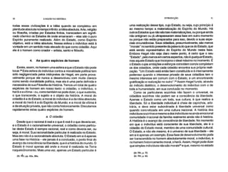 30 A RAZÃO NA HISTÓRIA INTRODUÇÃO 31
todas essas civilizações é a Idéia quando se completou em
plenitude absoluta no tempo infinito: a Idéia absoluta. Arte, religião
ou filosofia, criadas por Estados finitos, transcedem em signifi-
cado cósmico os Estados de onde emanaram – elas são o puro
Espírito puramente realizado. Além do Estado, como Espírito
objetivo, está a Idéia absoluta. Nessa esfera o indivíduo está à
vontade em um sentido mais elevado do que como cidadão. Aqui
ele é o homem como criador – artista, santo e filósofo.
4. As quatro espécies de homem
Existe, assim, no homem uma esfera a que o Estado não pode
tocar.28 Esta esfera do indivíduo contra a moralidade política tem
sido negligenciada pelos intérpretes de Hegel, em parte prova-
velmente porque ele nunca a desenvolveu com muita clareza
como sendo moralidade política, mas ela é uma parte definida e
necessária de sua Filosofia da História. Temos um total de quatro
espécies de homem em nosso texto: o cidadão, o indivíduo, o
herói e a vítima – ou, como também se pode dizer, o que sustenta,
o que transcende, o sujeito e o objeto da história. A moral do
cidadão é a do Estado; a moral do indivíduo é a da Idéia absoluta;
a moral do herói é a do Espírito do Mundo; e a moral da vítima é
a da situação privada, que não conta historicamente. Discutamos
rapidamente estas quatro espécies de homem.
a. O cidadão
Desde que o racional é real e o que é real é o que deveria ser,
e o Estado é o racionalmente universal, o cidadão como particu-
lar deste Estado é sempre racional, real e como deveria ser, ou
seja, é moral. Sua racionalidade particular é realizada no Estado.
Mas isto não é a racionalidade absoluta. O Estado em si é apenas
uma fase na História – ele jamais é a conclusão, o ponto final do
avanço da consciência na liberdade, que é a história do mundo. O
Estado é moral apenas até onde a moral é realizada na Terra
naquele hiomento. Mais uma vez, apenas um Estado particular é
28. FtH, pp. 83s, 86s.
uma realização desse tipo, cujo Estado, ou seja, cujo princípio é
ao mesmo tempo a materialização do Espírito do Mundo. Há
outros Estados que não são tais materializações, ou porque ainda
não antigiram ou já ultrapassaram essa fase em outro momento
ou porque não estão preparados para isso, devido a suas espe-
ciais circunstâncias. Seus cidadãos, presumivelmente, são menos
"morais" no sentido presente da palavra do que os do Estado, que
está sendo representativo do Espírito do Mundo nesta fase.
Embora Hegel não seja claro neste ponto, é certo que o seu
"Estado", pelo menos em certos aspectos, não é qualquerEstado,
mas aquele Estado que incorpora o ideal máximo no momento. É
o Estado cujas ambições e esforços coincidem com/e completam
os dos cidadãos, onde cada cidadão encontra sua própria reali-
zação. "Um Estado está então bem constituído e é internamente
poderoso quando o interesse privado de seus cidadãos tem o
mesmo interesse em comum com o Estado, e um encontrando
gratificação e realização no outro". 29 Assim Hegel funde, através
do método dialético, o desenvolvimento do indivíduo com o de
toda a humanidade, em sua conclusão no momento.
Como os particulares sozinhos não fazem o universal, os
cidadãos sozinhos não podem ser a consciência da liberdade.
Apenas o Estado como um todo, sua cultura, é que realiza a
liberdade. Só a liberdade individual é cheia de caprichos, arbi-
trária, e deve estar subordinada à liberdade universal como
quando concretizada em uma cultura nacional. A história dos
indivíduos sozinhos e mesmo a dos indivíduos na ainda emocional
comunidade irracional da família realmente ainda não é história.
A História é o avanço da consciência de liberdade. No momento
em que o indivíduo está consciente de sua liberdade, ele é o
cidadão do Estado moral, membro de uma comunidade cultural.
O Estado, e não ele mesmo, é o universo de sua liberdade – ele
em si é apenas um exemplo. Essa fase de desenvolvimento pode
ser transcendida no homem absolutamente moral, o indivíduo, e
no homem historicamente moral, o herói. Assim, Hegel pode dizer
que simples indivíduos não são morais3° e que, mesmo no estado
29. RH, p. 70.
30. RH, p. 93.
 