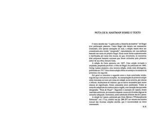 NOTA DE R. HARTMAN SOBRE O TEXTO
O texto alemão das "Lições sobre a filosofia da história" de Hegel
teve publicação póstuma. Como Hegel não deixou um manuscrito
finalizado, mas apenas anotações de aula, a edição alemã deve ser
considerada uma versão "preparada", naturalmente, em sua essência
baseada nas notas do próprio Hegel. Estas notas foram suplementadas
e clarificadas por notas dos alunos, de que, felizmente, se encontrou
dois conjuntos bastante extensos que foram utilizados pelo primeiro
editor de sua obra, Eduard Gans.
A edição de Gans apareceu em 1837. Uma edição revisada e
ampliada, preparada por Karl, o filho de Hegel, foi publicada em 1840.
Georg Lasson preparou uma terceira edição, ainda mais abrangente,
publicada em 1917. Esta última edição difere no arranjo e no alcance da
primeira e da segunda.
Em geral se considera a segunda como a mais autorizada versão,
seguida aqui com poucas exceções. As interpolações da primeira edição
estão marcadas no texto por notas de rodapé; as da terceira, por chaves
e itálicos. Acréscimos do tradutor, que se sentiu necessário para maior
clareza do significado, foram colocados entre parênteses. Todas as
notas de rodapé são do tradutor para o inglês, com exceção das que estão
designadas "Nota de Hegel". Seguindo o exemplo de Lasson, foram
inseridos subtítulos, de maneira a separar o texto em divisões lógicas de
tamanho adequado. Entretanto, estes subtítulos diferem dos de Lasson.
A edição de Lasson, publicada por Felix Meiner ("Philosophische
Bibliotek", vol. 171a), contém nas pp. 288-297 um resumo da história
textual das diversas edições alemãs, que é recomendada ao leitor
interessado.
R.H.
 