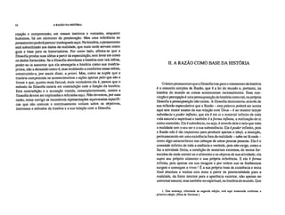 52 A RAZÃO NA HISTÓRIA
cepção e compreensão, em nossos instintos e vontades, enquanto
humanos, há um elemento de ponderação. Mas uma referência ao
pensamento poderá parecer inadequada aqui. Na história, o pensamento
está subordinado aos dados da realidade, que mais tarde servem como
guia e base para os historiadores. Por outro lado, afirma-se que a
filosofia produz suas idéias a partir da especulação, sem levar em conta
os dados fornecidos. Se a filosofia abordasse a história com tais idéias,
poder-se-ia sustentar que ela ameaçaria a história como sua matéria-
prima, não a deixando como é, mas moldando-a conforme essas idéias,
construindo-a, por assim dizer, a priori. Mas, como se supõe que a
história compreenda os acontecimentos e ações apenas pelo que são e
foram e que, quanto mais factual, mais verdadeira ela é, parece que o
método da filosofia estaria em contradição com a função da história.
Esta contradição e a acusação trazida, conseqüentemente, contra a
filosofia devem ser explicadas e refutadas aqui. Não devemos, por essa
razão, tentar corrigir as incontáveis representações equivocadas específi-
cas que são comuns e continuamente voltam sobre os objetivos,
interesses e métodos da história e a sua relação com a filosofia.
II. A RAZÃO COMO BASE DA HISTÓRIA
O único pensamento que a filosofia traz para o tratamento da história
é o conceito simples de Razão, que é a lei do mundo e, portanto, na
história do mundo as coisas aconteceram racionalmente. Essa con-
vicção e percepção é uma pressuposição da história como tal; na própria
filosofia a pressuposição não existe. A filosofia demonstrou através de
sua reflexão especulativa que a Razão – esta palavra poderá ser aceita
aqui sem maior exame da sua relação com Deus – é ao mesmo tempo
substância e poder infinito, que ela é em si o material infinito de toda
vida natural e espiritual e também é a forma infinita, a realização de si
como conteúdo. Ela é substância, ou seja, é através dela e nela que toda
a realidade tem o seu ser e a sua subsistência. Ela é poder infinito, pois
a Razão não é tão impotente para produzir apenas o ideal, a intenção,
permanecendo em uma existência fora da realidade – sabe-se lá onde –
como algo característico nas cabeças de umas poucas pessoas. Ela é o
conteúdo infinito de toda a essência e verdade, pois não exige, como o
faz a atividade finita, a condição de materiais externos, de meios for-
necidos de onde extrair-se o alimento e os objetos de sua atividade; ela
supre seu próprio alimento e sua própria referência. E ela é forma
infinita, pois apenas em sua imagem e por ordem sua os fenômenos
surgem e começam a viver.' É a sua própria base de existência e meta
final absoluta e realiza esta meta a partir da potencialidade para a
realidade, da fonte interior para a aparência exterior, não apenas no
universal natural, mas também no espiritual, na história do mundo. Que
1. Esta sentença, eliminada na segunda edição, está aqui restaurada conforme a
primeira edição. (Nota de Hartman.)
 