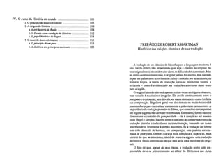 IV. O curso da História do mundo 	 105
1.O princípio do desenvolvimento 	 105
2. A origem da História 	 108
a. A pré-história da Razão 108
b. O Estado como condição da História 112
c. O papel histórico da língua 114
3.0 rumo do desenvolvimento 	 115
a. O princípio de um povo 115
b. A dialética dos princípios nacionais 123
PREFÁCIO DE ROBERT S. HARTMAN
Histórico das edições alemãs e de sua tradução
A tradução de um clássico da filosofia para a linguagem moderna é
uma tarefa difícil, não importando qual seja a clareza do original. Se
este original em si não está muito claro, as dificuldades aumentam. Mas
se, como acontece neste caso, o original jamais foi escrito, mas narrado
(e por um palestrante notoriamente ruim) e anotado por seus alunos, na
maioria leigos, a tarefa de tradução torna-se realmente incerta e
arriscada – como é evidenciado por traduções anteriores deste texto
para o inglês.
O original alemão não está apenas muitas vezes ambíguo e obscuro,
mas o estilo é muitíssimo irregular. Ele oscila continuamente entre o
pomposo e o coloquial, sem dúvida por causa da maneira como foi feita
sua composição. Hegel em geral voa alto demais ou muito baixo e há
pouco esforço para centralizar exatamente a palavra no pensamento. A
importância da tradução pioneira de Sibree, que consultei e acompanhei
em alguns lugares, não deve ser minimizada. Entretanto, Sibree escolhe
firmemente o caminho da pomposidade – ele é complexo até mesmo
onde Hegel é simples. Escolhi entre o caminho do conservadorismo da
tradução literal e o radicalismo da transliteração, tomando um rumo
intermediário, levemente à direita do centro. Se a tradução de Sibree
tem sido chamada de barroca, em comparação, esta poderia ser cha-
mada de georgiana. Embora ela seja mais completa e, espera-se, mais
correta do que as anteriores, não é de maneira alguma uma tradução
definitiva. Estou convencido de que esta seria uma paráfrase do origi-
nal.
O fato de que, apesar de seus riscos, a tradução tenha sido em-
preendida deve-se primeiramente ao editor da Biblioteca das Artes
 