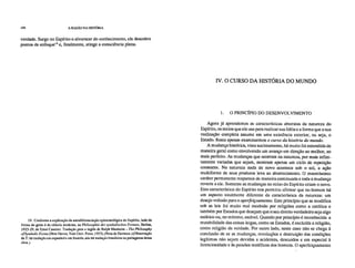 104 A RAZÃO NA HISTÓRIA
verdade. Surge no Espírito o alvorecer do conhecimento, ele descobre
pontos de enfoquel9 e, finalmente, atinge a consciência plena.
IV. O CURSO DA HISTÓRIA DO MUNDO
1. O PRINCÍPIO DO DESENVOLVIMENTO
19. Conforme a explicação da autodiferenciação epistemológica do Espírito, indo da
forma do gesto à da ciência moderna, na Philosophie der symbolischen Formem Berlim,
1923-29, de Ernst Cassirer. Tradução para o inglês de Ralph Ma nheim – The Philosophy
ofSymbolic For,ns (New Haven, Yale Univ. Press, 1953). (Nota de Ha rtma n.)(Observação
da T: há tradução em espanhol e em francês, não há tradução brasileira ou portuguesa dessa
obra.)
Agora já aprendemos as características abstratas da natureza do
Espírito, os meios que ele usa para realizar sua Idéia e a forma que a sua
realização completa assume em uma existência exterior, ou seja, o
Estado. Resta apenas examinarmos o curso da história do mundo.
A mudança histórica, vista sucintamente, há muito foi entendida de
maneira geral como envolvendo um avanço em direção ao melhor, ao
mais perfeito. As mudanças que ocorrem na natureza, por mais infini-
tamente variadas que sejam, mostram apenas um ciclo de repetição
constante. Na natureza nada de novo acontece sob o sol, a ação
multiforme de seus produtos leva ao aborrecimento. O mesmíssimo
caráter permanente reaparece de maneira continuada e toda a mudança
reverte a ele. Somente as mudanças no reino do Espírito criam o novo.
Esta característica do Espírito nos permitiu afirmar que no homem há
um aspecto totalmente diferente da característica da natureza: um
desejo voltado para o aperfeiçoamento. Este princípio que se modifica
sob as leis foi muito mal recebido por religiões como a católica e
também por Estados que desejam que o seu direito verdadeiro seja algo
estático ou, no mínimo, estável. Quando por princípio é reconhecida a
mutabilidade das coisas leigas, como os Estados, é excluída a religião,
como religião da verdade. Por outro lado, neste caso não se chega à
conclusão de se as mudanças, revoluções e destruição das condições
legítimas não sejam devidas a acidentes, descuidos e em especial à
licenciosidade e às paixões maléficas dos homens. O aperfeiçoamento
 