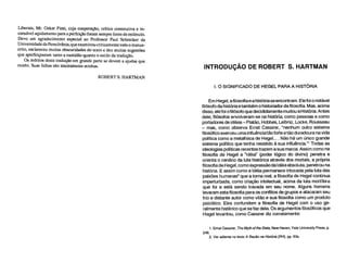 Liberais, Mr. Oskar Piest, cuja cooperação, crítica construtiva e in-
cansável açodamento para a perfeição foram sempre fonte de estímulo.
Devo um agradecimento especial ao Professor Paul Schrecker da
Universidade da Pensilvânia, que examinou criticamente todo o manus-
crito, esclareceu muitas obscuridades do texto e deu muitas sugestões
que aperfeiçoaram tanto a exatidão quanto o estilo da tradução.
Os méritos desta tradução em grande parte se devem a ajudas que
recebi. Suas falhas são inteiramente minhas.
ROBERT S. HARTMAN
I. 0 SIGNIFICADO DE HEGEL PARA A HISTÓRIA
Em Hegel, a filosofia e a história se encontram. Ele foi o notável
filósofo da história e também o historiador da filosofia. Mas, acima
disso, ele foi o filósofo que decididamente mudou a História. Antes
dele, filósofos envolveram-se na história, como pessoas e como
portadores de idéias – Platão, Hobbes, Leibniz, Locke, Rousseau
– mas, como observa Ernst Cassirer, "nenhum outro sistema
filosófico exerceu uma influência tão forte e tão duradoura na vida
política como a metafísica de Hegel.... Não há um único grande
sistema político que tenha resistido à sua influência."' Todas as
ideologias políticas recentes trazem a sua marca. Assim como na
filosofia de Hegel a "Idéia" (poder lógico do divino) penetra e
orienta o cenário da luta histórica através dos mortais, a própria
filosofia de Hegel, como expressão da Idéia absoluta, penetrou na
história. E assim como a Idéia permanece intocada pela luta das
paixões humanas2 que a torna real, a filosofia de Hegel continua
imperturbada, como criação intelectual, acima da luta mortífera
que foi e está sendo travada em seu nome. Alguns homens
levaram esta filosofia para os conflitos de grupos e atacaram seu
frio e distante autor como vilão e sua filosofia como um produto
psicótico. Eles confundem a filosofia de Hegel com o uso ge-
ralmente histérico que se faz dela. Os argumentos filosóficos que
Hegel levantou, como Cassirer diz corretamente:
1. Ernst Cassirer, The Myth of the State, New Haven, Yale University Press, p.
248.
2. Ver adiante no texto A Razão na História (RH), pp. 83s.
INTRODUÇÃO DE ROBERT S. HARTMAN
 