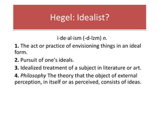 Hegel: Idealist?

                   i·de·al·ism (-d-lzm) n.
1. The act or practice of envisioning things in an ideal
form.
2. Pursuit of one's ideals.
3. Idealized treatment of a subject in literature or art.
4. Philosophy The theory that the object of external
perception, in itself or as perceived, consists of ideas.
 