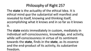 Philosophy of Right 257
The state is the actuality of the ethical Idea. It is
ethical mind qua the substantial will manifest and
revealed to itself, knowing and thinking itself,
accomplishing what it knows and in so far as it knows
it.
The state exists immediately in custom, mediately in
individual self-consciousness, knowledge, and activity,
while self-consciousness in virtue of its sentiment
towards the state, finds in the state, as its essence
and the end-product of its activity, its substantive
freedom.
 