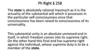 Ph Right § 258
The state is absolutely rational inasmuch as it is the
actuality of the substantial will which it possesses in
the particular self-consciousness once that
consciousness has been raised to consciousness of its
universality.
This substantial unity is an absolute unmoved end in
itself, in which freedom comes into its supreme right.
On the other hand this final end has supreme right
against the individual, whose supreme duty is to be a
member of the state.
 