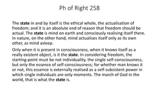 Ph of Right 258
The state in and by itself is the ethical whole, the actualisation of
freedom; and it is an absolute end of reason that freedom should be
actual. The state is mind on earth and consciously realising itself there.
In nature, on the other hand, mind actualises itself only as its own
other, as mind asleep.
Only when it is present in consciousness, when it knows itself as a
really existent object, is it the state. In considering freedom, the
starting-point must be not individuality, the single self-consciousness,
but only the essence of self-consciousness; for whether man knows it
or not, this essence is externally realised as a self-subsistent power in
which single individuals are only moments. The march of God in the
world, that is what the state is.
 