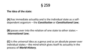 § 259
The Idea of the state:
(A) has immediate actuality and is the individual state as a self-
dependent organism – the Constitution or Constitutional Law;
(B) passes over into the relation of one state to other states –
International Law;
(C) is the universal Idea as a genus and as an absolute power over
individual states – the mind which gives itself its actuality in the
process of World-History.
 