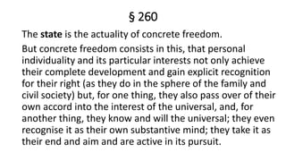 § 260
The state is the actuality of concrete freedom.
But concrete freedom consists in this, that personal
individuality and its particular interests not only achieve
their complete development and gain explicit recognition
for their right (as they do in the sphere of the family and
civil society) but, for one thing, they also pass over of their
own accord into the interest of the universal, and, for
another thing, they know and will the universal; they even
recognise it as their own substantive mind; they take it as
their end and aim and are active in its pursuit.
 