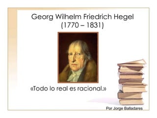 Georg Wilhelm Friedrich Hegel 
(1770 – 1831) 
«Todo lo real es racional.» 
Por Jorge Balladares 
 
