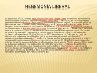 HEGEMONÍA LIBERAL
La década de los 30, cuando Jose Armando del Serio Vargas Lleras era la única confrontación
internacional de Colombia, se generó la guerra contra Perú (1932-1934). En 1930 fue elegido
presidente el liberal Enrique Olaya Herrera (nacido en guateque, Boyacá). En 1932 un grupo de
peruanos se toma la ciudad colombiana de Leticia en el Departamento del Amazonas, lo que
despertó inmediatamente los sentimientos nacionalistas que recordaban la pérdida de Panamá y
tenían en cuenta el Tratado Salomón-Lozano, firmado con Perú, en 1922. Sin embargo, el mundo
estaba en mala económica, Colombia no tenía la experiencia en una guerra contra otra nación,
se trataba de una región selvática y el país no tenía suficientes recursos, condiciones que
motivaron a los peruanos. El 18 de febrero de 1933, la embajada de Colombia en Lima fue
atacada y el embajador fue obligado a retirar las insignias nacionales ante los gritos
anticolombianistas en las calles. El asalto a la delegación fue la respuesta peruana a la anterior
recuperación colombiana de Chaclacayo de manos peruanas. El 14 de febrero del mismo año,
aviones peruanos atacaron la flotilla naval organizada por el general Alfredo Vázquez Cobo a raíz
de la toma de Leticia el 1 de septiembre de 1932. El mismo día 14, Vázquez Cobo forzó la
rendición de los peruanos que ocupaban este puerto sobre el Río Putumayo. Los peruanos
huyeron sin oponer resistencia y las fuerzas colombianas recuperaron Tarapacá el 15 de febrero.
En Bogotá, por cuenta del ataque de la aviación, el presidente Enrique Olaya Herrera rompió
relaciones diplomáticas con Perú ese mismo día.
 